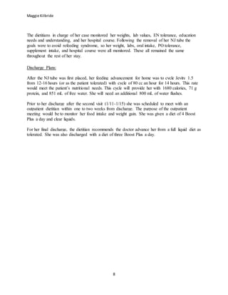Maggie Kilbride
8
The dietitians in charge of her case monitored her weights, lab values, EN tolerance, education
needs and understanding, and her hospital course. Following the removal of her NJ tube the
goals were to avoid refeeding syndrome, so her weight, labs, oral intake, PO tolerance,
supplement intake, and hospital course were all monitored. These all remained the same
throughout the rest of her stay.
Discharge Plans:
After the NJ tube was first placed, her feeding advancement for home was to cycle Jevity 1.5
from 12-16 hours (or as the patient tolerated) with cycle of 80 cc an hour for 14 hours. This rate
would meet the patient’s nutritional needs. This cycle will provide her with 1680 calories, 71 g
protein, and 851 mL of free water. She will need an additional 800 mL of water flushes.
Prior to her discharge after the second visit (1/11-1/15) she was scheduled to meet with an
outpatient dietitian within one to two weeks from discharge. The purpose of the outpatient
meeting would be to monitor her food intake and weight gain. She was given a diet of 4 Boost
Plus a day and clear liquids.
For her final discharge, the dietitian recommends the doctor advance her from a full liquid diet as
tolerated. She was also discharged with a diet of three Boost Plus a day.
 