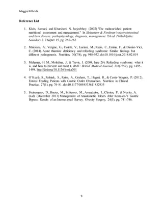 Maggie Kilbride
9
Reference List
1. Klein, Samuel, and Khursheed N. Jeejeebhoy. (2002) "The malnourished patient:
nutritional assessment and management." In Sleisenger & Fordtran’s gastrointestinal
and liver disease: pathophysiology, diagnosis, management. 7th ed. Philadelphia:
Saunders 2. Chapter 15, pg. 265-282
2. Maiorana, A., Vergine, G., Coletti, V., Luciani, M., Rizzo, C., Emma, F., & Dionisi-Vici,
C. (2014). Acute thiamine deficiency and refeeding syndrome: Similar findings but
different pathogenesis. Nutrition, 30(7/8), pg. 948-952. doi:10.1016/j.nut.2014.02.019
3. Mehanna, H. M., Moledina, J., & Travis, J. (2008, June 26). Refeeding syndrome: what it
is, and how to prevent and treat it. BMJ : British Medical Journal, 336(7659), pg. 1495–
1498. http://doi.org/10.1136/bmj.a301
4. O’Keefe, S., Rolniak, S., Raina, A., Graham, T., Hegazi, R., & Centa-Wagner, P. (2012).
Enteral Feeding Patients with Gastric Outlet Obstruction. Nutrition in Clinical
Practice, 27(1), pg. 76-81. doi:10.1177/0884533611432935
5. Steinemann, D., Bueter, M., Schiesser, M., Amygdalos, I., Clavien, P., & Nocito, A.
(n.d). (December 2013) Management of Anastomotic Ulcers After Roux-en-Y Gastric
Bypass: Results of an International Survey. Obesity Surgery, 24(5), pg. 741-746.
 