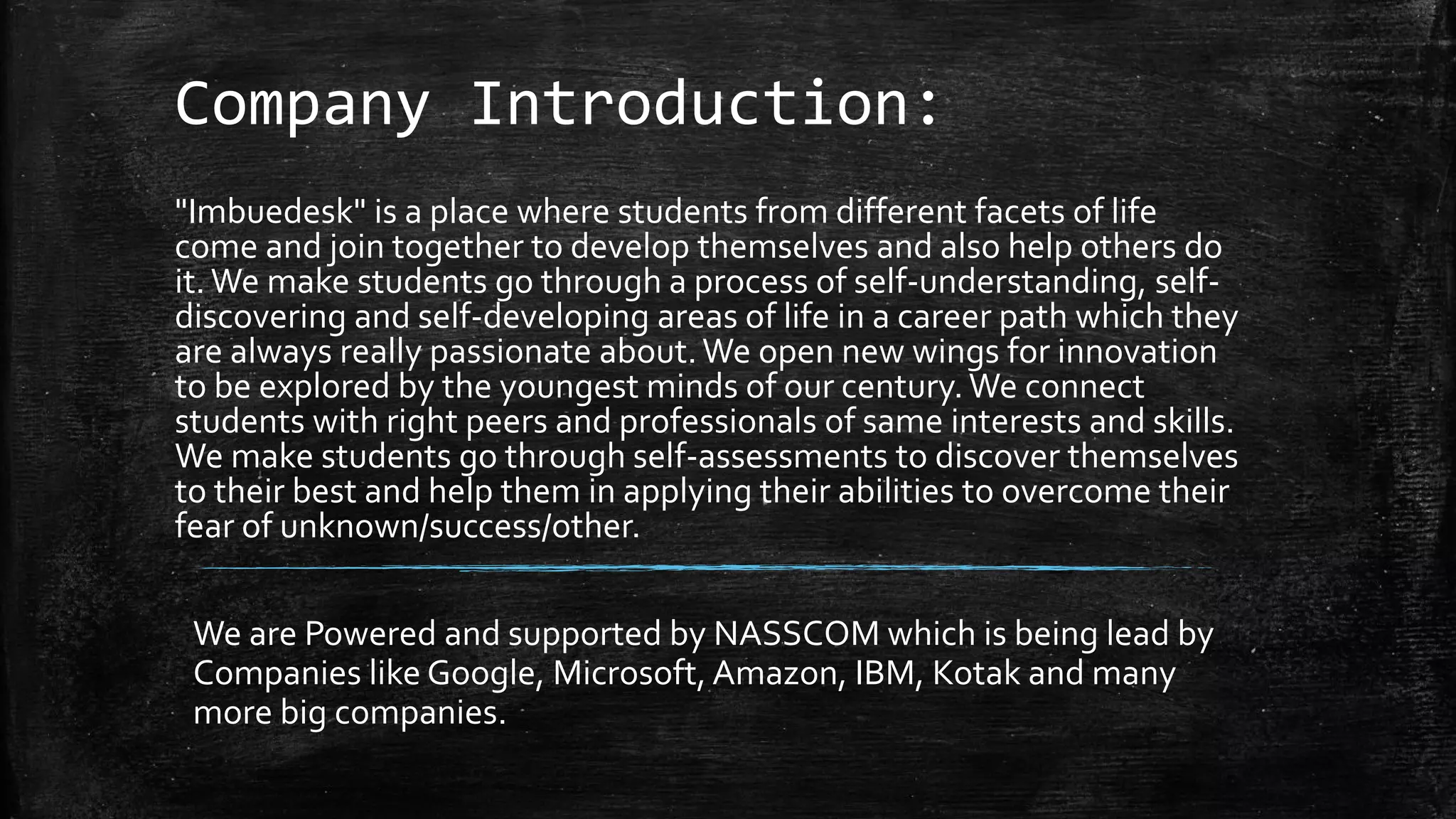 Company Introduction:
"Imbuedesk" is a place where students from different facets of life
come and join together to develop themselves and also help others do
it.We make students go through a process of self-understanding, self-
discovering and self-developing areas of life in a career path which they
are always really passionate about.We open new wings for innovation
to be explored by the youngest minds of our century.We connect
students with right peers and professionals of same interests and skills.
We make students go through self-assessments to discover themselves
to their best and help them in applying their abilities to overcome their
fear of unknown/success/other.
We are Powered and supported by NASSCOM which is being lead by
Companies like Google, Microsoft, Amazon, IBM, Kotak and many
more big companies.
 