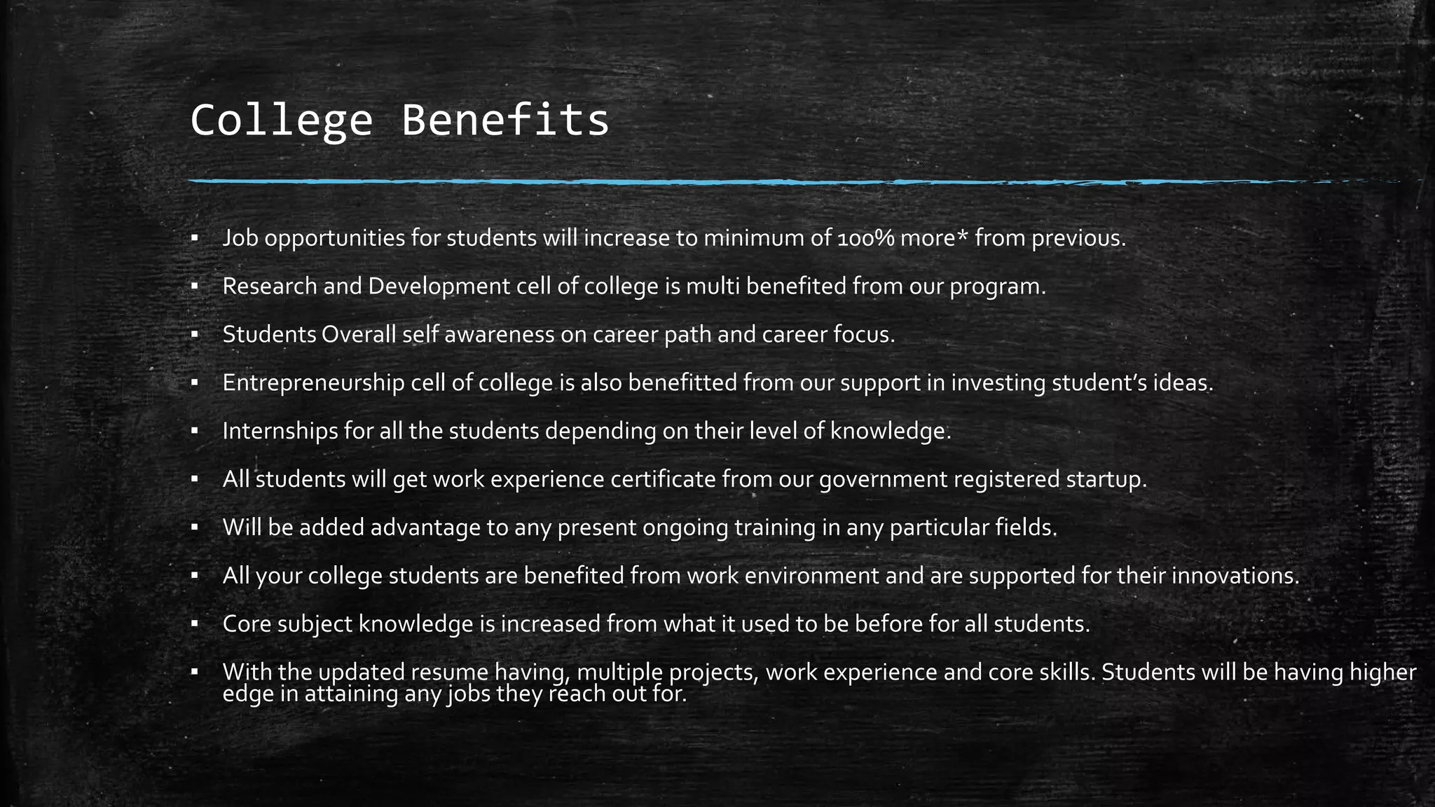 College Benefits
▪ Job opportunities for students will increase to minimum of 100% more* from previous.
▪ Research and Development cell of college is multi benefited from our program.
▪ Students Overall self awareness on career path and career focus.
▪ Entrepreneurship cell of college is also benefitted from our support in investing student’s ideas.
▪ Internships for all the students depending on their level of knowledge.
▪ All students will get work experience certificate from our government registered startup.
▪ Will be added advantage to any present ongoing training in any particular fields.
▪ All your college students are benefited from work environment and are supported for their innovations.
▪ Core subject knowledge is increased from what it used to be before for all students.
▪ With the updated resume having, multiple projects, work experience and core skills. Students will be having higher
edge in attaining any jobs they reach out for.
 