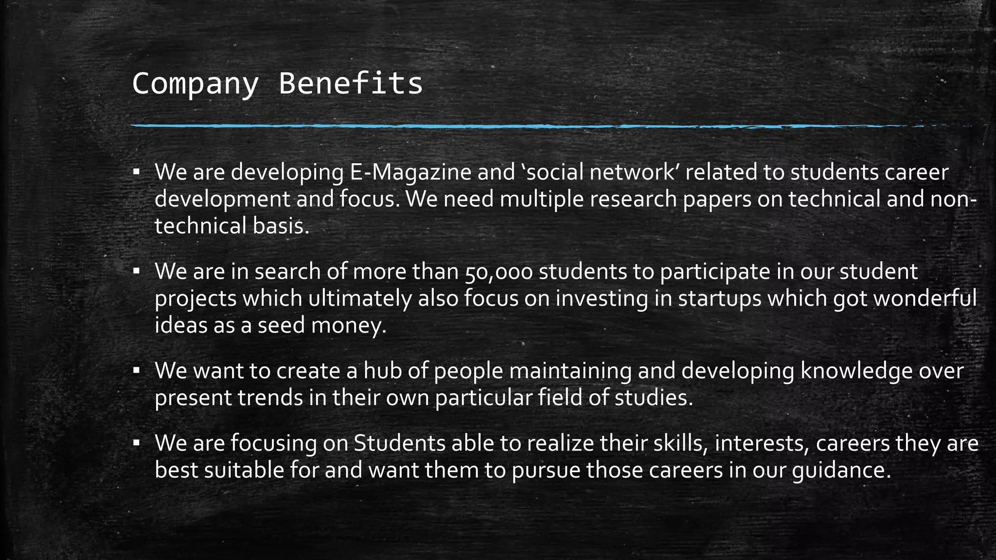 Company Benefits
▪ We are developing E-Magazine and ‘social network’ related to students career
development and focus.We need multiple research papers on technical and non-
technical basis.
▪ We are in search of more than 50,000 students to participate in our student
projects which ultimately also focus on investing in startups which got wonderful
ideas as a seed money.
▪ We want to create a hub of people maintaining and developing knowledge over
present trends in their own particular field of studies.
▪ We are focusing on Students able to realize their skills, interests, careers they are
best suitable for and want them to pursue those careers in our guidance.
 