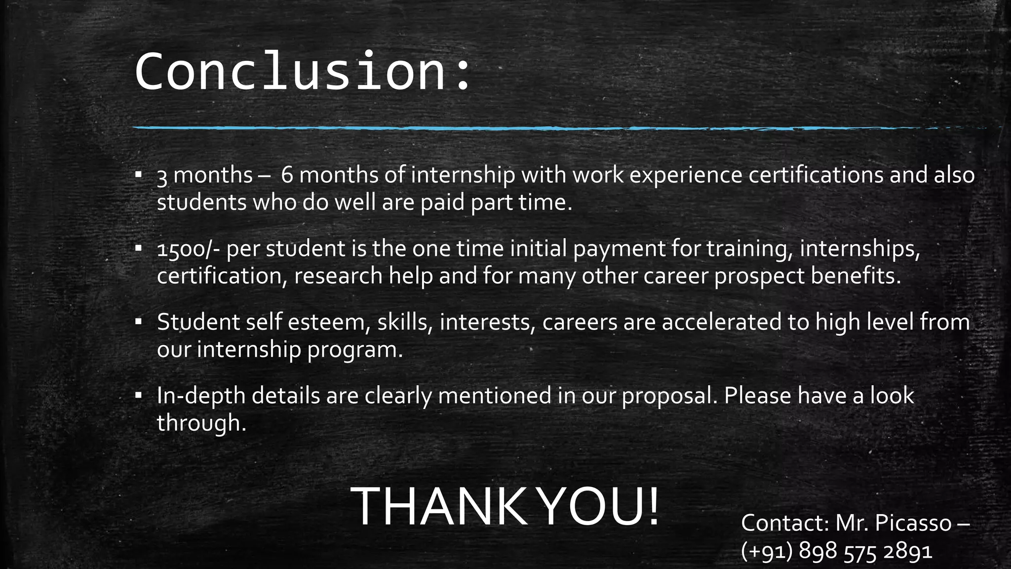 Conclusion:
▪ 3 months – 6 months of internship with work experience certifications and also
students who do well are paid part time.
▪ 1500/- per student is the one time initial payment for training, internships,
certification, research help and for many other career prospect benefits.
▪ Student self esteem, skills, interests, careers are accelerated to high level from
our internship program.
▪ In-depth details are clearly mentioned in our proposal. Please have a look
through.
THANKYOU! Contact: Mr. Picasso –
(+91) 898 575 2891
 