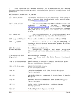LGB Page 2
- Direct experience with resource protection and management with the re sident
communities as implementing agents on community lands, and with strengthening of local
government
PROFESSIONAL EXPERIENCE SUMMARY
2014 May to present Collaboration with Indonesian parties to set up a travel agency to
bring in tourists from Scandinavia for nature and adventure
tourism (www.indietours.co.id )
2012 Jan to present Part-time work with forest certification for Soil Association/
Woodmark, (UK-based non-profit organisation
http://www.sacert.org/woodmark ) accredited Lead Auditor (FSC
FM) and accredited auditor of the recently inaugurated Indonesia
PECF/IFCC forest management audit scheme for sustainable
forestry
2011 Jan to Dec Short-term consultancies on certification combined with
support to Social Forestry development in West Kalimantan
2008 (July) to 2010 (June) Project Leader, Aceh Forest and Environment Project (AFEP)
2005 to April 2008 Short-term work in Indonesia for IFC, EC, DFID (MFP) and
Indonesian Ministry of Home Affairs/ADB; proposal writing for
various firms
2003 (November) Central Kalimantan, Indonesia
to 2004 December Province-level Coordinator and Forest Management
Adviser, South and Central Kalimantan Production Forest Project,
EC
2000 (October) to 2002 West Kalimantan, Indonesia
(September) Team Leader for Social Forestry Development
Project, GTZ
1995 to 2000 (September) Stenka Forestry AB, (consulting company, now defunct) Bjärred,
Sweden, Senior Forestry Consultant
1989-1995 (September) SGS SILVICONSULT, Sweden
Senior Forestry Consultant
1981-88 ASIAN DEVELOPMENT BANK (ADB), Manila, Philippines
Forestry Specialist
1978-80 Self-employed forestry consultant, S E Asia, based in Manila,
Philippines
1976-77 SWEDISH MATCH CO/PROVIDENT TREE FARMS, Philippines
Forestry Specialist
1971-75 JAAKO PÖYRY CO/INTERFOREST, Stockholm, Sweden
Forestry Specialist
1967-69 Food and Agriculture Organisation (FAO)
 