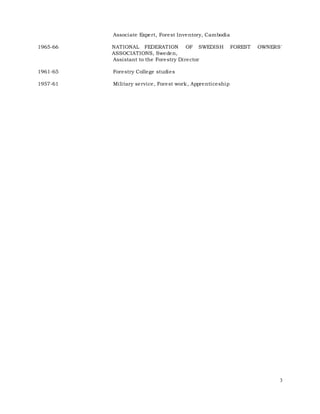 3
Associate Expert, Forest Inventory, Cambodia
1965-66 NATIONAL FEDERATION OF SWEDISH FOREST OWNERS'
ASSOCIATIONS, Sweden,
Assistant to the Forestry Director
1961-65 Forestry College studies
1957-61 Military service, Forest work, Apprenticeship
 