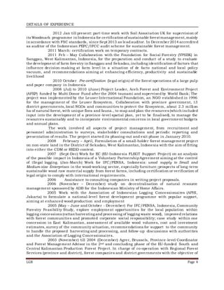 LGB Page 4
DETAILS OF EXPERIENCE
2012 Jan till present: part-time work with Soil Association UK for supervision of
its Woodmark programme in Indonesia for certification of sustainable forest management,mainly
in accordance with FSC standards, since Sept 2013 as leadauditor. In December 2014 accredited
as auditor of the Indonesian PEFC/IFCC audit scheme for sustainable forest management.
2011 March: certification work on temporary contracts.
2011 Feb – May Collaboration with the Foundation for Social Forestry (YPSBK) in
Sanggau, West Kalimantan, Indonesia, for the preparation and conduct of a study to evaluate
the development of farm forestry in Sanggau and Sekadau,including identification of factors that
influence decision-making at farm level in a situation of de facto national and local policy
vacuum, and recommendations aiming at enhancing efficiency, productivity and sustainable
livelihood
2010 October Pre-certification (legal origin) of the forest operations of a large pulp
and paper company in Indonesia
2008 (Jul) to 2010 (June) Project Leader, Aceh Forest and Environment Project
(AFEP) funded by Multi Donor Fund after the 2004 tsunami and supervisedby World Bank; The
project was implemented by the Leuser International Foundation, an NGO established in 1996
for the management of the Leuser Ecosystem. Collaboration with province government, 13
district governments, local NGOs and communities to protect the Ecosystem, about 2.3 million
ha of natural forest, with unique flora and fauna., to map and plan the resources (which included
input into the development of a province-level spatial plan, yet to be finalised), to manage the
resources sustainably and to incorporate environmental concerns in local government budgets
and annual plans.
The work involved all aspects of project management, from recruitment and
personnel administration to surveys, stakeholder consultations and periodic reporting and
presentation of results. The project started its phasing-out and exit phase in January 2010.
2008 February – April, Formulation of a small-holder forest management project
on non-state land in the District of Sekadau, West Kalimantan, Indonesia with the aim of fitting
into either the CDM or REDD context.
2007 (Sept-Dec) Work for EC (EU-Indonesia FLEGT Support Project) on an analysis
of the possible impact in Indonesia of a Voluntary PartnershipAgreement aiming at the control
of illegal logging. (Jan-March) Work for IFC/PENSA, Indonesia: wood supply to Small and
Medium-size Enterprises in the wood-working sector, especially furniture; prospects of long-term
sustainable wood raw material supply from forest farms, including certification or verification of
legal origin to comply with international requirements.
2006 Assistance to consulting companies in writing project proposals.
2006 (November – December) study on decentralisation of natural resource
management sponsored by ADB for the Indonesian Ministry of Home Affairs.
2005 Work with the Association of Indonesian Logging Concessionaires (APHI,
Jakarta) to formulate a national-level forest development programme with popular support,
aiming at enhanced wood production and employment
2005 (May – June and October - December) For IFC/PENSA, Indonesia, Community
Forestry Feasibility Study, explore employment opportunities for the local population within
logging concessions (rattan harvesting and processing of logging waste wood), improved relations
with forest communities and promoted corporate social responsibility; case study within one
concession in East Kalimantan, assessment of available wood volumes, cost and investment
estimates, survey of the community situation, recommendations for support to the community
to handle the proposed harvesting and processing, and follow-up discussions with authorities
and the Association of Logging Concessionaires.
2003 (November) till 2004 (December) Agrer, Brussels, Province-level Coordinator
and Forest Management Advisor in the 2nd and concluding phase of the EU-funded South and
Central Kalimantan Production Forest Project. In charge of co-operation with Regional Forest
Services (province and district), forest companies and district governments with the objective of
 