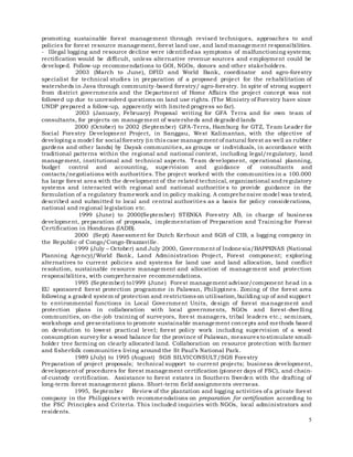 5
promoting sustainable forest management through revised techniques, approaches to and
policies for forest resource management, forest land use, and land management responsibilities.
- Illegal logging and resource decline were identifiedas symptoms of malfunctioning systems;
rectification would be difficult, unless alternative revenue sources and employment could be
developed. Follow-up recommendations to GOI, NGOs, donors and other stakeholders.
2003 (March to June), DFID and World Bank, coordinator and agro-forestry
specialist for technical studies in preparation of a proposed project for the rehabilitation of
watersheds in Java through community-based forestry/ agro-forestry. In spite of strong support
from district governments and the Department of Home Affairs the project concept was not
followed up due to unresolved questions on land use rights. (The Ministry of Forestry have since
UNDP prepared a follow-up, apparently with limited progress so far).
2003 (January, February) Proposal writing for GFA Terra and for own team of
consultants, for projects on management of watersheds and degraded lands
2000 (October) to 2002 (September) GFA-Terra, Hamburg for GTZ, Team Leader for
Social Forestry Development Project, in Sanggau, West Kalimantan, with the objective of
developing a model for social forestry (in this case management of natural forest as well as rubber
gardens and other lands) by Dayak communities, as groups or individuals, in accordance with
traditional patterns within the regional and national context, including legal/regulatory, land
management, institutional and technical aspects. Team development, operational planning,
budget control and accounting, supervision and guidance of consultants and
contacts/negotiations with authorities. The project worked with the communities in a 100.000
ha large forest area with the development of the related technical, organizational andregulatory
systems and interacted with regional and national authoritie s to provide guidance in the
formulation of a regulatory framework and in policy making. A comprehensive model was tested,
described and submitted to local and central authorities as a basis for policy considerations,
national and regional legislation etc.
1999 (June) to 2000(September) STENKA Forestry AB, in charge of business
development, preparation of proposals, implementation of Preparation and Training for Forest
Certification in Honduras (IADB).
2000 (Sept) Assessment for Dutch Kerhout and SGS of CIB, a logging company in
the Republic of Congo/Congo-Brazzaville.
1999 (July – October) and July 2000, Government of Indonesia/BAPPENAS (National
Planning Agency)/World Bank, Land Administration Project, Forest component; exploring
alternatives to current policies and systems for land use and land allocation, land conflict
resolution, sustainable resource management and allocation of management and protection
responsibilities, with comprehensive recommendations.
1995 (September) to1999 (June) Forest management advisor/component head in a
EU sponsored forest protection programme in Palawan, Philippines. Zoning of the forest area
following a graded system of protection and restrictions on utilisation,building up of and support
to environmental functions in Local Government Units, design of forest management and
protection plans in collaboration with local governments, NGOs and forest-dwelling
communities, on-the-job training of surveyors, forest managers, tribal leaders etc.; seminars,
workshops and presentations to promote sustainable management concepts and methods based
on devolution to lowest practical level; forest policy work including supervision of a wood
consumption survey for a wood balance for the province of Palawan, measures tostimulate small-
holder tree farming on clearly allocated land. Collaboration on resource protection with farmer
and fisherfolk communities living around the St Paul’s National Park.
1989 (July) to 1995 (August) SGS SILVICONSULT/SGS Forestry
Preparation of project proposals; technical support to current projects; business development,
development of procedures for forest management certification (pioneer days of FSC), and chain-
of-custody certification. Assistance to forest estates in Southern Sweden with the drafting of
long-term forest management plans. Short-term field assignments overseas.
1995, September Review of the plantation and logging activities of a private forest
company in the Philippines with recommendations on preparation for certification according to
the FSC Principles and Criteria. This included inquiries with NGOs, local administrators and
residents.
 