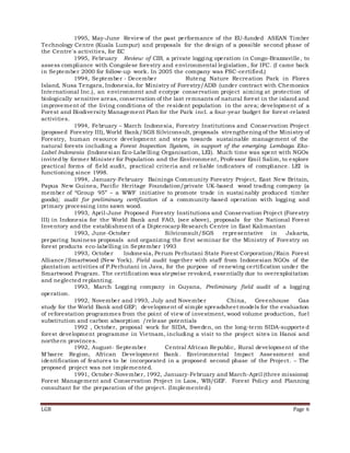 LGB Page 6
1995, May-June Review of the past performance of the EU-funded ASEAN Timber
Technology Centre (Kuala Lumpur) and proposals for the design of a possible second phase of
the Centre's activities, for EC
1995, February Review of CIB, a private logging operation in Congo-Brazzaville, to
assess compliance with Congolese forestry and environmental legislation, for IFC. (I came back
in September 2000 for follow-up work. In 2005 the company was FSC-certified.)
1994, September - December Ruteng Nature Recreation Park in Flores
Island, Nusa Tengara, Indonesia, for Ministry of Forestry/ADB (under contract with Chemonics
International Inc.), an environment and ecotype conservation project aiming at protection of
biologically sensitive areas, conservation of the last remnants of natural forest in the island and
improvement of the living conditions of the resident population in the area; development of a
Forest and Biodiversity Management Plan for the Park incl. a four-year budget for forest-related
activities.
1994, February – March Indonesia, Forestry Institutions and Conservation Project
(proposed Forestry III), World Bank/SGS Silviconsult, proposals strengthening of the Ministry of
Forestry, human resource development and steps towards sustainable management of the
natural forests including a Forest Inspection System, in support of the emerging Lembaga Eko-
Label Indonesia (Indonesian Eco-Labelling Organisation, LEI). Much time was spent with NGOs
invited by former Minister for Population and the Environment, Professor Emil Salim, to explore
practical forms of field audit, practical criteria and reliable indicators of compliance. LEI is
functioning since 1998.
1994, January-February Bainings Community Forestry Project, East New Britain,
Papua New Guinea, Pacific Heritage Foundation/private UK-based wood trading company (a
member of “Group 95” – a WWF initiative to promote trade in sustainably produced timber
goods); audit for preliminary certification of a community-based operation with logging and
primary processing into sawn wood.
1993, April-June Proposed Forestry Institutions and Conservation Project (Forestry
III) in Indonesia for the World Bank and FAO, (see above), proposals for the National Forest
Inventory and the establishment of a Dipterocarp Research Centre in East Kalimantan
1993, June-October Silviconsult/SGS representative in Jakarta,
preparing business proposals and organizing the first seminar for the Ministry of Forestry on
forest products eco-labelling in September 1993
1993, October Indonesia, Perum Perhutani State Forest Corporation/Rain Forest
Alliance/Smartwood (New York). Field audit together with staff from Indonesian NGOs of the
plantation activities of P.Perhutani in Java, for the purpose of renewing certification under the
Smartwood Program. The certification was stepwise revoked, essentially due to overexploitation
and neglected replanting.
1993, March Logging company in Guyana, Preliminary field audit of a logging
operation.
1992, November and 1993, July and November China, Greenhouse Gas
study for the World Bank and GEF; development of simple spreadsheet models for the evaluation
of reforestation programmes from the point of view of investment, wood volume production, fuel
substitution and carbon absorption /release potentials
1992 , October, proposal work for SIDA, Sweden, on the long-term SIDA-supporte d
forest development programme in Vietnam, including a visit to the project sites in Hanoi and
northern provinces.
1992, August- September Central African Republic, Rural development of the
M'baere Region, African Development Bank. Environmental Impact Assessment and
identification of features to be incorporated in a proposed second phase of the Project. – The
proposed project was not implemented.
1991, October-November, 1992, January-February and March-April (three missions):
Forest Management and Conservation Project in Laos, WB/GEF. Forest Policy and Planning
consultant for the preparation of the project. (Implemented.)
 