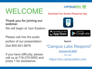 WELCOME
Thank you for joining our
webinar.
We will begin at 1pm Eastern.
Please call into the audio
portion of our presentation:
Dial 800-501-8979
If you have difficulty, please
call us at 716-270-0000 and
press 1 for assistance.
Download Our Student Response App
Search
“Campus Labs Respond”
Connect ID 2026
Or visit
https://srs.campuslabs.com
 