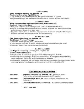 April-June 2009
Music Stars and Masters, Los Angeles, CA
Teacher for Pre-school Aged Children
• Lead classes of 3-10 children between the ages of 10 months to 4 years.
• Sing children’s songs and lead hands-on interaction of children with live instruments.
Jan 2008-Jan 2009
Voice Empowered Technology Organization, Los Angeles, CA
Academic Intervention Tutor
• Non-profit academic intervention program funded by No Child Left Behind.
• Tutored students at low-performing schools in math, language and reading to improve
performance on standardized state tests
• Developed lesson plans to maximize comprehension of relevant concepts while keeping
students interested and engaged in the process of learning
Mar 2002-June 2008
C&A Music Productions, Los Angeles, CA
Band Coach, Producer/Manager
• Co-creator of teenage rock band “The Blame.”
• Coach teenage musicians in writing, recording and performance of original music.
• Coordinate shows, recording sessions and rehearsals.
Jan 2005- June 2005
Los Angeles Leadership Academy, Los Angeles, CA
Classroom Music Instructor
 Taught weekly music class to groups of 14 to 20 seventh-grade students.
 Responsible for developing a class curriculum including music appreciation and history,
group instrument instruction, and other classroom activities.
 Maintained a stimulating and motivating classroom environment in four class periods, while
encouraging student participation and involvement with the material taught.
EDUCATION & CREDENTIALS
2007-2009 Musicians Institute, Los Angeles, CA – Bachelor of Music:
Performance, Arranging, Orchestration and Production
1996-1998 Cabrillo College, Aptos, CA – Jazz Arranging, Composition, and
Performance
1994-1997 University of California, Santa Cruz – Music Theory and Composition
CBEST - April 2010
 