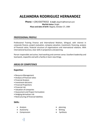 1
ALEJANDRA RODRIGUEZ HERNANDEZ
Phone: + (34) 656776552 E-mail: alejarh1@hotmail.com
Marital status: Single
Place and date of birth: Bogotá, October 27, 1989
PROFESSIONAL PROFILE
Professional Training Finance and International Relation, bilingual, with interest in
corporate finance, project evaluation, company valuation, investment, financing, analysis
of financial ratios, financial structure of organizations and international relations. With
international business; clear skills in projections and planning.
Person responsible and active, hard-working and common sense. Excellent leadership and
teamwork, respectful and with a facility in learn new things.
AREAS OF COMPETENCE
Expertise:
• Resource Management
• Analysis of financial ratios
• Financial Analysis
• Investment decisions
• Financial Projections
• Financial risk
• Valuation of companies
• Assessment and Project Formulation
• Hedging derivatives risk
• Restructuring of financial liabilities
Skills:
 Analysis
 Autonomy
 Compression
 planning
 Writing
 Synthesis
 