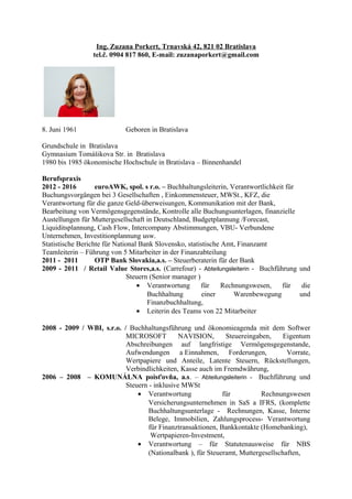 Ing. Zuzana Porkert, Trnavská 42, 821 02 Bratislava
tel.č. 0904 817 860, E-mail: zuzanaporkert@gmail.com
8. Juni 1961 Geboren in Bratislava
Grundschule in Bratislava
Gymnasium Tomášikova Str. in Bratislava
1980 bis 1985 ökonomische Hochschule in Bratislava – Binnenhandel
Berufspraxis
2012 - 2016 euroAWK, spol. s r.o. – Buchhaltungsleiterin, Verantwortlichkeit für
Buchungsvorgängen bei 3 Gesellschaften , Einkommensteuer, MWSt., KFZ, die
Verantwortung für die ganze Geld-überweisungen, Kommunikation mit der Bank,
Bearbeitung von Vermögensgegenstände, Kontrolle alle Buchungsunterlagen, finanzielle
Austellungen für Muttergesellschaft in Deutschland, Budgetplannung /Forecast,
Liquiditsplannung, Cash Flow, Intercompany Abstimmungen, VBU- Verbundene
Unternehmen, Investitionplannung usw.
Statistische Berichte für National Bank Slovensko, statistische Amt, Finanzamt
Teamleiterin – Führung von 5 Mitarbeiter in der Finanzabteilung
2011 - 2011 OTP Bank Slovakia,a.s. – Steuerberaterin für der Bank
2009 - 2011 / Retail Value Stores,a.s. (Carrefour) - Abteilungsleiterin - Buchführung und
Steuern (Senior manager )
• Verantwortung für Rechnungswesen, für die
Buchhaltung einer Warenbewegung und
Finanzbuchhaltung,
• Leiterin des Teams von 22 Mitarbeiter
2008 - 2009 / WBI, s.r.o. / Buchhaltungsführung und ökonomieagenda mit dem Softwer
MICROSOFT NAVISION, Steuereingaben, Eigentum
Abschreibungen auf langfristige Vermögensgegenstande,
Aufwendungen a Einnahmen, Forderungen, Vorrate,
Wertpapiere und Anteile, Latente Steuern, Rückstellungen,
Verbindlichkeiten, Kasse auch im Fremdwährung,
2006 – 2008 – KOMUNÁLNA poisťovňa, a.s. – Abteilungsleiterin - Buchführung und
Steuern - inklusive MWSt
• Verantwortung für Rechnungswesen
Versicherungsunternehmen in SaS a IFRS, (komplette
Buchhaltungsunterlage - Rechnungen, Kasse, Interne
Belege, Immobilien, Zahlungsprocess- Verantwortung
für Finanztransaktionen, Bankkontakte (Homebanking),
Wertpapieren-Investment,
• Verantwortung – für Statutenausweise für NBS
(Nationalbank ), für Steueramt, Muttergesellschaften,
 