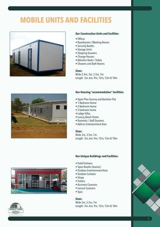MOBILE UNITS AND FACILITIES
Our Construction Units and Facilities
• Offices
• Boardrooms / Meeting Rooms
• Security Booths
• Storage Units
• Sleeping Quarters
• Change Houses
• Ablution Bocks / Toilets
• Showers and Bath Rooms
Sizes:
Wide 2.4m, 3m, 3.5m, 7m
Length: 3m, 6m, 9m, 12m, 15m & 18m
Our Housing “accommodation” Facilities:
• Open Plan Granny and Bachelor Flat
• 1 Bedroom Home
• 2 Bedroom Home
• 3 bedroom home
• Lodge Villas
• Luxury Beach Home
• Domestic / Staff Quarters
• Add-on Entertainment Area
Sizes:
Wide 3m, 3.5m, 7m
Length: 3m, 6m, 9m, 12m, 15m & 18m
Our Unique Buildings and Facilities:
• Field Kitchens
• Sport Booths (loosies)
• Outdoor Entertainment Area
• Outdoor Canteen
• Shops
• Trailers
• Business Caravans
• Leisure Caravans
• Spas
Sizes:
Wide 3m, 3.5m, 7m
Length: 3m, 6m, 9m, 12m, 15m & 18m
2
 