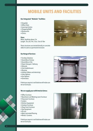 MOBILE UNITS AND FACILITIES
Our Integrated “Modular” Facilities:
• Hospitals
• Office Parks
• Learning Centres
• Shopping Malls
• Restaurants
• Clinics
Sizes:
Wide: Anything above 7m
Length: 3m, 6m, 9m, 12m, 15m & 18m
These structures are erected directly on concrete
slabsitisseenasapermanentstructure
OurRangeofServices:
• Turnkey Solutions
• Assembly at Factory
• Assembly on Site
• Owen Transport / Delivery
• Relocate
• Site Establishment
• Revamp
• Utilities (Water and electricity)
• Solar Options
• Gas Options
• Generators
Ifwhatyourequireisnotlistedwewillmakesure
wecanassistyou.
WecansupplyyourwithInteriorExtras:
• Office Furniture
• Boardroom and Meeting room Furniture
• Classroom Furniture
• Lockers
• Kitchen Equipment
• Canteen Furniture
• Shop Front Furniture
• Spa Equipment
• Air-con
• Matt, laminated flooring
• Blinds / Curtains
Ifwhatyourequireisnotlistedwewillmakesure
wecanassistyou.
3
 