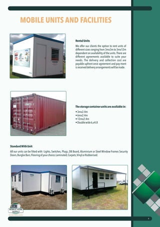 MOBILE UNITS AND FACILITIES
RentalUnits
We offer our clients the option to rent units of
different sizes ranging from 3mx3m to 3mx12m
dependent on availability of the units.There are
different agreements available to suite your
needs. The delivery and collection cost are
payable upfront once agreement and pay-ment
isreceiveddeliveryarrangementswillbemade.
Thestoragecontainerunitsareavailablein:
•3mx2.4m
•6mx2.4m
•12mx2.4m
•Doublewide6,x4.8
4
StandardWithUnit
All our units can be fitted with: Lights, Switches, Plugs, DB Board, Aluminium or Steel Window Frames Security
Doors,BurglarBars,Flooringofyourchoice,Laminated,Carpets,VinylorRubberised.
 