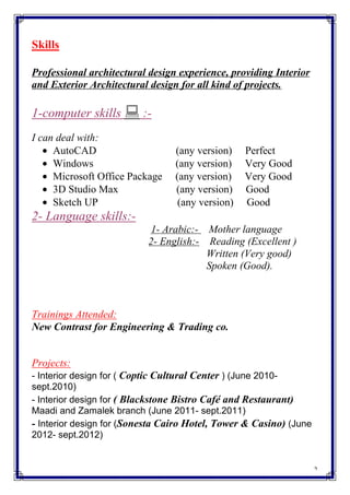 2
Skills
Professional architectural design experience, providing Interior
and Exterior Architectural design for all kind of projects.
1-computer skills  :-
I can deal with:
• AutoCAD (any version) Perfect
• Windows (any version) Very Good
• Microsoft Office Package (any version) Very Good
• 3D Studio Max (any version) Good
• Sketch UP (any version) Good
2- Language skills:-
1- Arabic:- Mother language
2- English:- Reading (Excellent )
Written (Very good)
Spoken (Good).
Trainings Attended:
New Contrast for Engineering & Trading co.
Projects:
- Interior design for ( Coptic Cultural Center ) (June 2010-
sept.2010)
- Interior design for ( Blackstone Bistro Café and Restaurant)
Maadi and Zamalek branch (June 2011- sept.2011)
- Interior design for (Sonesta Cairo Hotel, Tower & Casino) (June
2012- sept.2012)
 