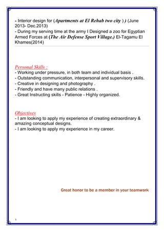 3
- Interior design for (Apartments at El Rehab two city ) ) (June
2013- Dec.2013)
- During my serving time at the army I Designed a zoo for Egyptian
Armed Forces at (The Air Defense Sport Village.) El-Tagamu El
Khames(2014)
Personal Skills :
- Working under pressure, in both team and individual basis .
- Outstanding communication, interpersonal and supervisory skills.
- Creative in designing and photography .
- Friendly and have many public relations .
- Great Instructing skills - Patience - Highly organized.
Objectives
- I am looking to apply my experience of creating extraordinary &
amazing conceptual designs.
- I am looking to apply my experience in my career.
Great honor to be a member in your teamwork
 