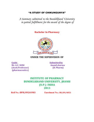 “A STUDY OF CHIKUNGUNYA”
A Summary submitted to the Bundelkhand University
in partial fulfillment for the award of the degree of
Bachelor In Pharmacy
UNDER THE SUPERVISION OF
Guide Submittedby
Mr. G.C. SONI Anand sharma
(Asstt.Professor) (B. Pharm)
(pharmaceutics)
INSTITUTE OF PHARMACY
BUNDELKHAND UNIVERSITY, JHANSI
(U.P.) INDIA
2013
Roll No.:BPH/09241903 Enrolment No.: BU/09/4053
 
