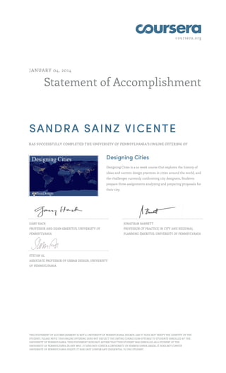 coursera.org
Statement of Accomplishment
JANUARY 04, 2014
SANDRA SAINZ VICENTE
HAS SUCCESSFULLY COMPLETED THE UNIVERSITY OF PENNSYLVANIA'S ONLINE OFFERING OF
Designing Cities
Designing Cities is a 10 week course that explores the history of
ideas and current design practices in cities around the world, and
the challenges currently confronting city designers. Students
prepare three assignments analyzing and preparing proposals for
their city.
GARY HACK
PROFESSOR AND DEAN EMERITUS, UNIVERSITY OF
PENNSYLVANIA
JONATHAN BARNETT
PROFESSOR OF PRACTICE IN CITY AND REGIONAL
PLANNING EMERITUS, UNIVERSITY OF PENNSYLVANIA
STEFAN AL
ASSOCIATE PROFESSOR OF URBAN DESIGN, UNIVERSITY
OF PENNSYLVANIA
THIS STATEMENT OF ACCOMPLISHMENT IS NOT A UNIVERSITY OF PENNSYLVANIA DEGREE; AND IT DOES NOT VERIFY THE IDENTITY OF THE
STUDENT; PLEASE NOTE: THIS ONLINE OFFERING DOES NOT REFLECT THE ENTIRE CURRICULUM OFFERED TO STUDENTS ENROLLED AT THE
UNIVERSITY OF PENNSYLVANIA. THIS STATEMENT DOES NOT AFFIRM THAT THIS STUDENT WAS ENROLLED AS A STUDENT AT THE
UNIVERSITY OF PENNSYLVANIA IN ANY WAY. IT DOES NOT CONFER A UNIVERSITY OF PENNSYLVANIA GRADE; IT DOES NOT CONFER
UNIVERSITY OF PENNSYLVANIA CREDIT; IT DOES NOT CONFER ANY CREDENTIAL TO THE STUDENT.
 