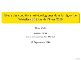Etude des conditions m´et´eorologiques dans la r´egion de
Whistler (BC) lors de l’hiver 2010
Flora Viale
UQAM - ESCER
sous la supervision de Julie Th´eriault
12 Septembre 2014
1 / 12
 