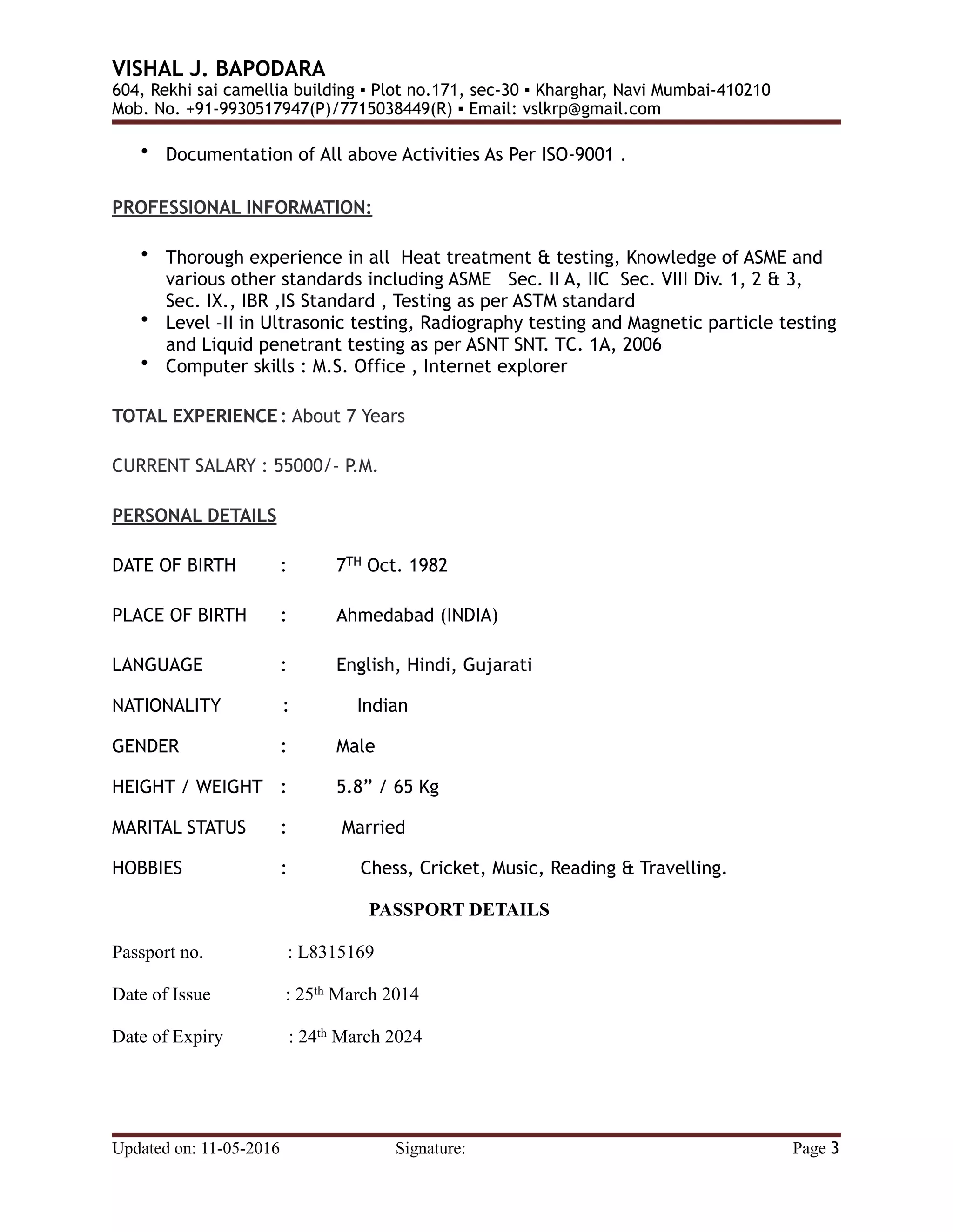 VISHAL J. BAPODARA
604, Rekhi sai camellia building ▪ Plot no.171, sec-30 ▪ Kharghar, Navi Mumbai-410210
Mob. No. +91-9930517947(P)/7715038449(R) ▪ Email: vslkrp@gmail.com
• Documentation of All above Activities As Per ISO-9001 .
PROFESSIONAL INFORMATION:
• Thorough experience in all Heat treatment & testing, Knowledge of ASME and
various other standards including ASME Sec. II A, IIC Sec. VIII Div. 1, 2 & 3,
Sec. IX., IBR ,IS Standard , Testing as per ASTM standard
• Level –II in Ultrasonic testing, Radiography testing and Magnetic particle testing
and Liquid penetrant testing as per ASNT SNT. TC. 1A, 2006
• Computer skills : M.S. Office , Internet explorer
TOTAL EXPERIENCE: About 7 Years
CURRENT SALARY : 55000/- P.M.
PERSONAL DETAILS
DATE OF BIRTH : 7TH Oct. 1982
PLACE OF BIRTH : Ahmedabad (INDIA)
LANGUAGE : English, Hindi, Gujarati
NATIONALITY : Indian
GENDER : Male
HEIGHT / WEIGHT : 5.8” / 65 Kg
MARITAL STATUS : Married
HOBBIES : Chess, Cricket, Music, Reading & Travelling.
PASSPORT DETAILS
Passport no. : L8315169
Date of Issue : 25th March 2014
Date of Expiry : 24th March 2024
Updated on: 11-05-2016 Signature: Page 3
 