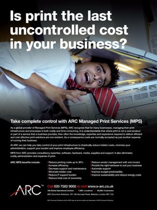 ARC Document Solutions and the ARC logo are service marks and trademarks of ARC Document Solutions.
Take complete control with ARC Managed Print Services (MPS)
As a global provider of Managed Print Services (MPS), ARC recognise that for many businesses, managing their print
infrastructure and processes is both costly and time-consuming. It is understandable that where print is not a core product
or part of a service that a business provides, then often the knowledge, expertise and experience required to deliver efficient
and cost effective print solutions are non-existent. As a consequence costs are normally accepted as just another expense
of running their business.
At ARC we can help you take control of your print infrastructure to drastically reduce hidden costs, minimise your
administration, support your burden and improve employee efficiency.
MPS from ARC provides consultancy expertise, software, hardware, media, supplies and support. It also eliminates
costly administration and expense of print.
ARC MPS benefits include:
185 Global Operational Centres // 7,000+ Locations // 90,000+ Customers
ARC Document Solutions, 181-182 Hercules Road, Waterloo, London SE1 7LD
Call 020 7582 9000 or visit www.e-arc.co.uk
Is print the last
uncontrolled cost
in your business?
/	Reduce printing costs up to 30%
/	Increase efficiency
/	Decrease support and maintenance
/	Eliminate hidden cost
/	Reduce IT support burden
/	Reduce total cost of ownership
/	Reduce vendor management with one invoice
/	Provide the right hardware to suit your business
/	Automate support
/	Improve budget predictability
/	Improve sustainability and reduce energy costs
 