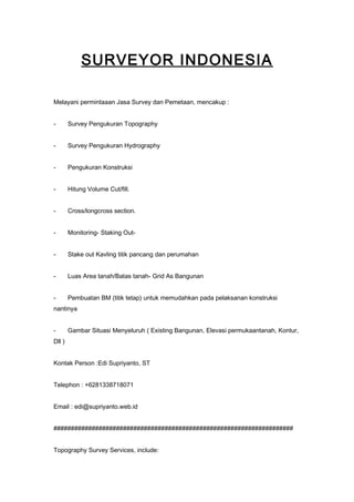 SURVEYOR INDONESIA
Melayani permintaaan Jasa Survey dan Pemetaan, mencakup :
- Survey Pengukuran Topography
- Survey Pengukuran Hydrography
- Pengukuran Konstruksi
- Hitung Volume Cut/fill.
- Cross/longcross section.
- Monitoring- Staking Out-
- Stake out Kavling titik pancang dan perumahan
- Luas Area tanah/Batas tanah- Grid As Bangunan
- Pembuatan BM (titik tetap) untuk memudahkan pada pelaksanan konstruksi
nantinya
- Gambar Situasi Menyeluruh ( Existing Bangunan, Elevasi permukaantanah, Kontur,
Dll )
Kontak Person :Edi Supriyanto, ST
Telephon : +6281338718071
Email : edi@supriyanto.web.id
#####################################################################
Topography Survey Services, include:
 