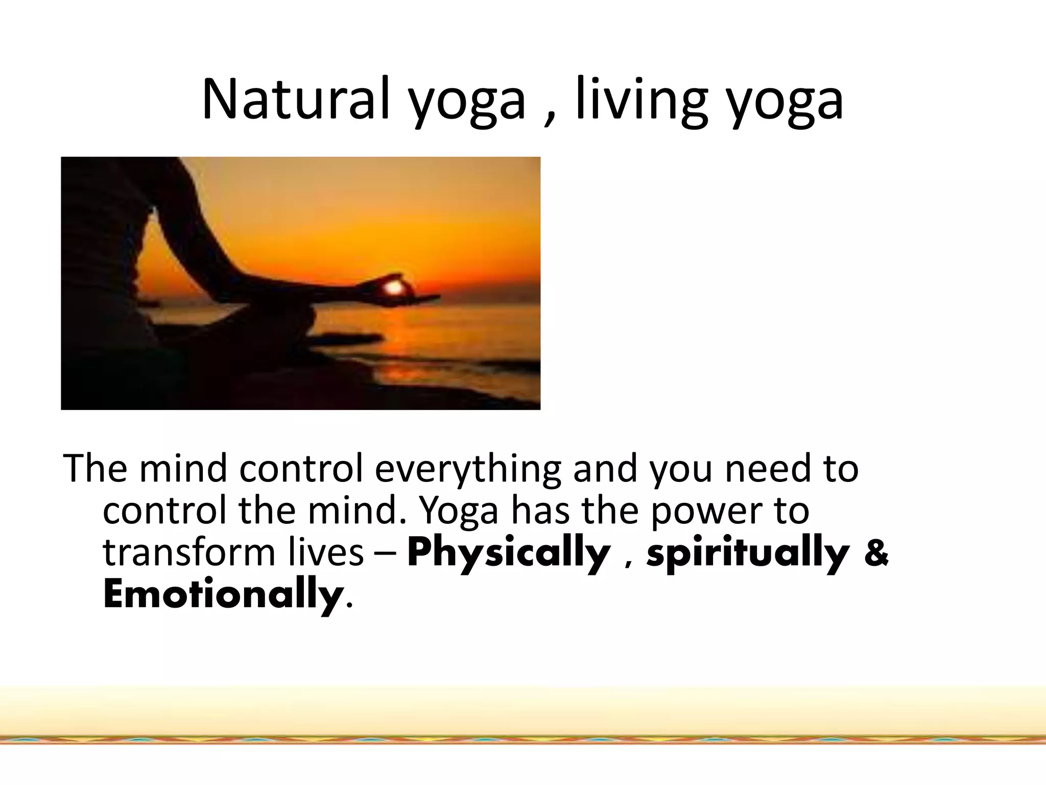 Natural yoga , living yoga
The mind control everything and you need to
control the mind. Yoga has the power to
transform lives – Physically , spiritually &
Emotionally.
 