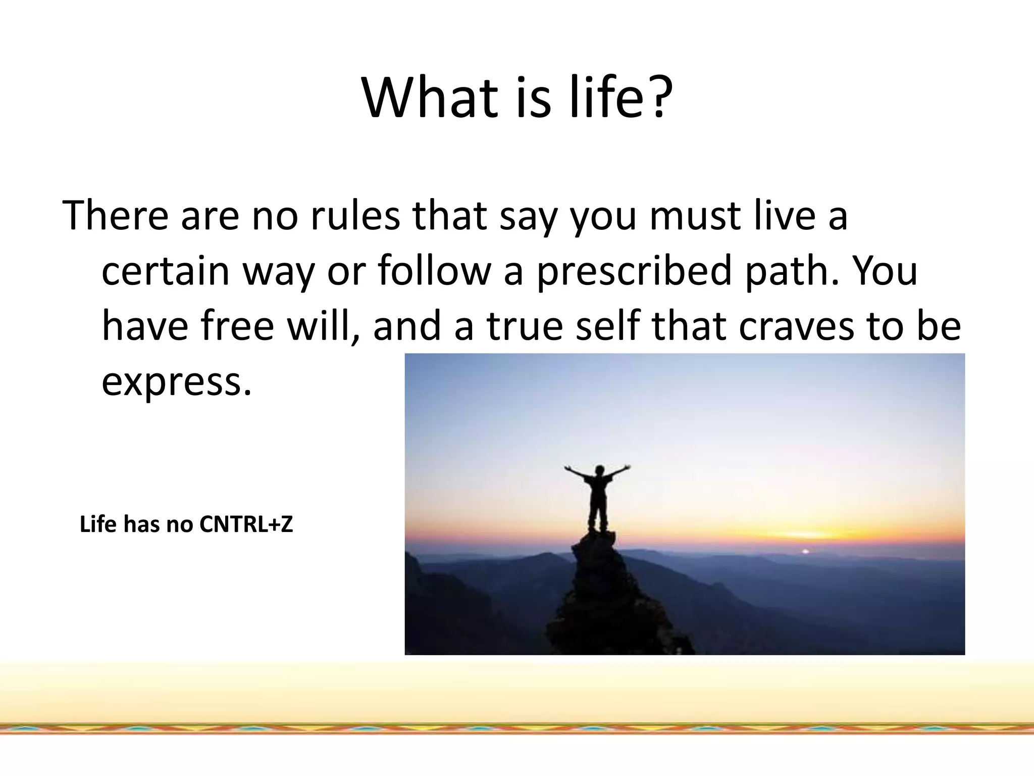 What is life?
There are no rules that say you must live a
certain way or follow a prescribed path. You
have free will, and a true self that craves to be
express.
Life has no CNTRL+Z
 