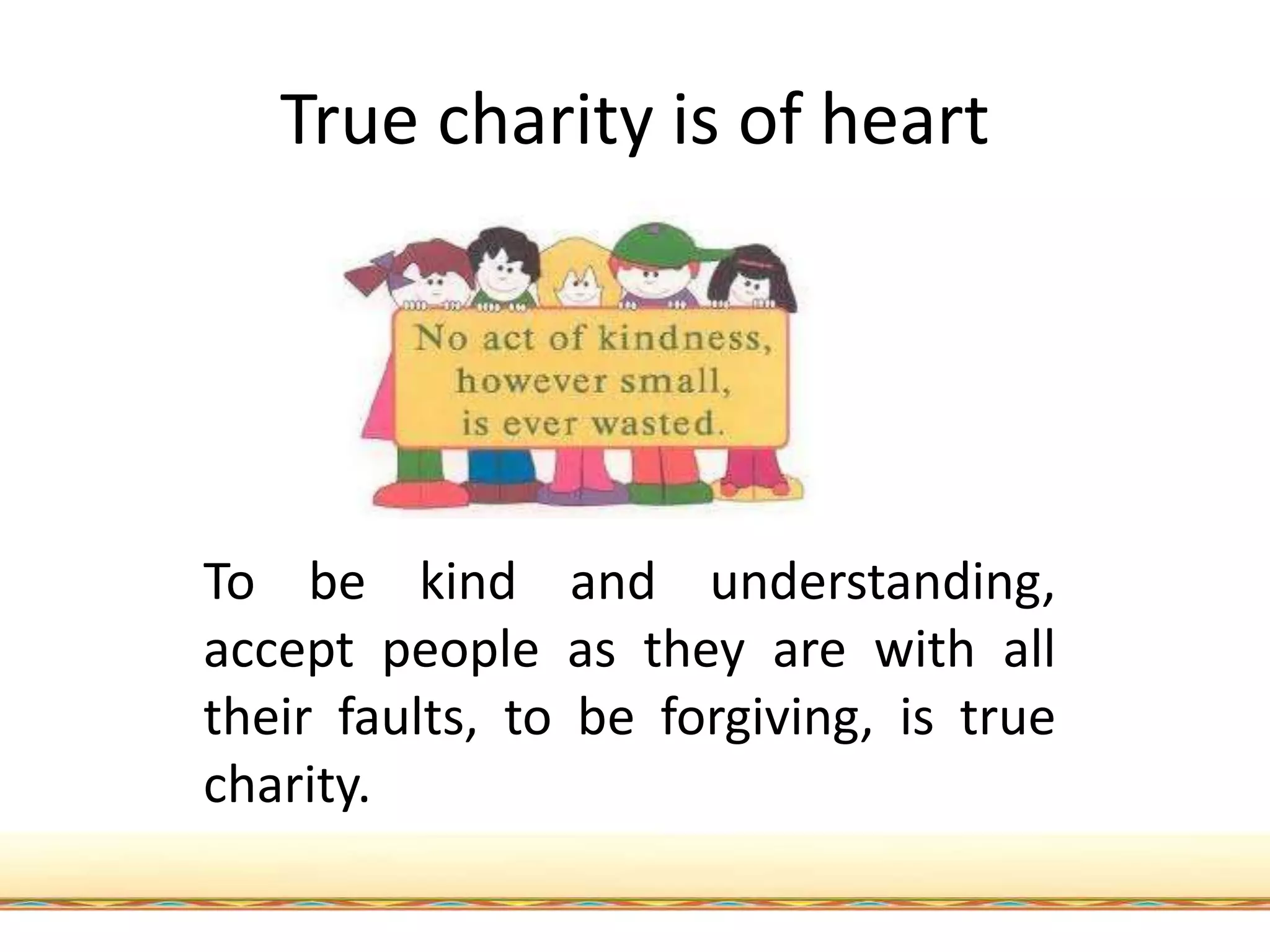 True charity is of heart
To be kind and understanding,
accept people as they are with all
their faults, to be forgiving, is true
charity.
 