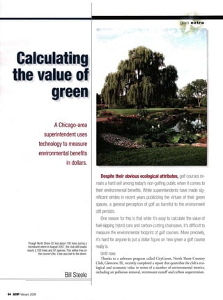 gem e x t r a
Calculating
the value of
green
A Chicago-area
superintendent uses
technology to measure
environmental benefits
in dollars.
Though North Shore CC lost about 100 trees during a
microburst storm in August 2007, the club still boasts
nearly 2,100 trees and 97 species. This willow tree on
the course's No. 3 tee was lost to the storm.
Bill Steele
Despite their obvious ecological attributes, golf courses re-
main a hard sell among today's non-golfing public when it comes to
their environmental benefits. While superintendents have made sig-
nificant strides in recent years publicizing the virtues of their green
spaces, a general perception of golf as harmful to the environment
still persists,
One reason for this is that while it's easy to calculate the value of
fuel-sipping hybrid cars and carbon-cutting chainsaws, it's difficult to
measure the environmental footprint of golf courses. More precisely,
it's hard for anyone to put a dollar figure on how green a golf course
really is.
Until now.
Thanks to a software program called CityGreen, North Shore Country
Club, Glenview, 111., recently completed a report that quantifies the club's eco-
logical and economic value in terms of a number of environmental metrics,
including air pollution removal, stormwater runoff and carbon sequestration.
94 fiCH February 2008
 