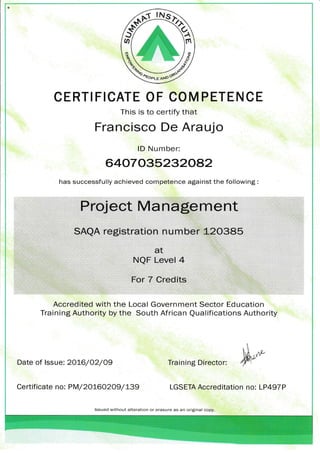 ffi
qffi w/^d_
wCERTIFICATE OF COM PETENCE
This is to certify that
Francisco De Araujo
lD Number:
64(0^7035232c82
has successfully achieved competence against the following :
Date of lssue: 2016/02/09 Training Director:
Certificate no: PM/ 20160209/ L39 LGSETA Accreditation no: LP497P
ta
^
EV
(,tL
NQF Level 4
For 7 Credits
Accredited with the Local Government Sector Education
Training Authority by the South African Qualifications Authority
lssued without alteration or erasure as an original copy.
 