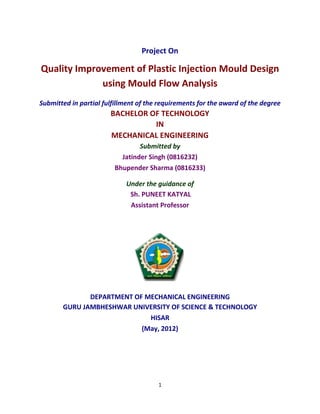 1
Project On
Quality Improvement of Plastic Injection Mould Design
using Mould Flow Analysis
Submitted in partial fulfillment of the requirements for the award of the degree
BACHELOR OF TECHNOLOGY
IN
MECHANICAL ENGINEERING
Submitted by
Jatinder Singh (0816232)
Bhupender Sharma (0816233)
Under the guidance of
Sh. PUNEET KATYAL
Assistant Professor
DEPARTMENT OF MECHANICAL ENGINEERING
GURU JAMBHESHWAR UNIVERSITY OF SCIENCE & TECHNOLOGY
HISAR
(May, 2012)
 