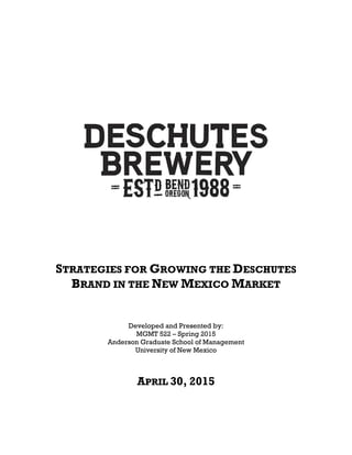     
 
 
 
 
 
 
 
 
 
 
 
 
STRATEGIES FOR GROWING THE DESCHUTES
BRAND IN THE NEW MEXICO MARKET
 
 
 
 
Developed and Presented by:
MGMT 522 – Spring 2015
Anderson Graduate School of Management
University of New Mexico
APRIL 30, 2015
 
 
 
 