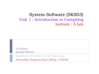 System Software (5KS03)
Unit 1 : Introduction to Compiling
Lecture : 5 Lex
A S Kapse,
Assistant Professor,
Department Of Computer Sci. & Engineering
Anuradha Engineering College, Chikhli
 