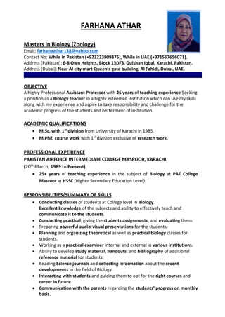 FARHANA ATHAR
Masters in Biology (Zoology)
Email: farhanaathar138@yahoo.com
Contact No: While in Pakistan (+923223909375), While in UAE (+971567656071).
Address (Pakistan): E-8 Own Heights, Block 13D/3, Gulshan Iqbal, Karachi, Pakistan.
Address (Dubai): Near Al city mart Queen’s gate building, Al Fahidi, Dubai, UAE.
_________________________________________________________________________
OBJECTIVE
A highly Professional Assistant Professor with 25 years of teaching experience Seeking
a position as a Biology teacher in a highly esteemed institution which can use my skills
along with my experience and aspire to take responsibility and challenge for the
academic progress of the students and betterment of institution.
ACADEMIC QUALIFICATIONS
 M.Sc. with 1st
division from University of Karachi in 1985.
 M.Phil. course work with 1st
division exclusive of research work.
PROFESSIONAL EXPERIENCE
PAKISTAN AIRFORCE INTERMEDIATE COLLEGE MASROOR, KARACHI.
(20th
March, 1989 to Present).
 25+ years of teaching experience in the subject of Biology at PAF College
Masroor at HSSC (Higher Secondary Education Level).
RESPONSIBILITIES/SUMMARY OF SKILLS
 Conducting classes of students at College level in Biology.
Excellent knowledge of the subjects and ability to effectively teach and
communicate it to the students.
 Conducting practical, giving the students assignments, and evaluating them.
 Preparing powerful audio-visual presentations for the students.
 Planning and organizing theoretical as well as practical biology classes for
students.
 Working as a practical examiner internal and external in various institutions.
 Ability to develop study material, handouts, and bibliography of additional
reference material for students.
 Reading Science journals and collecting information about the recent
developments in the field of Biology.
 Interacting with students and guiding them to opt for the right courses and
career in future.
 Communication with the parents regarding the students’ progress on monthly
basis.
 