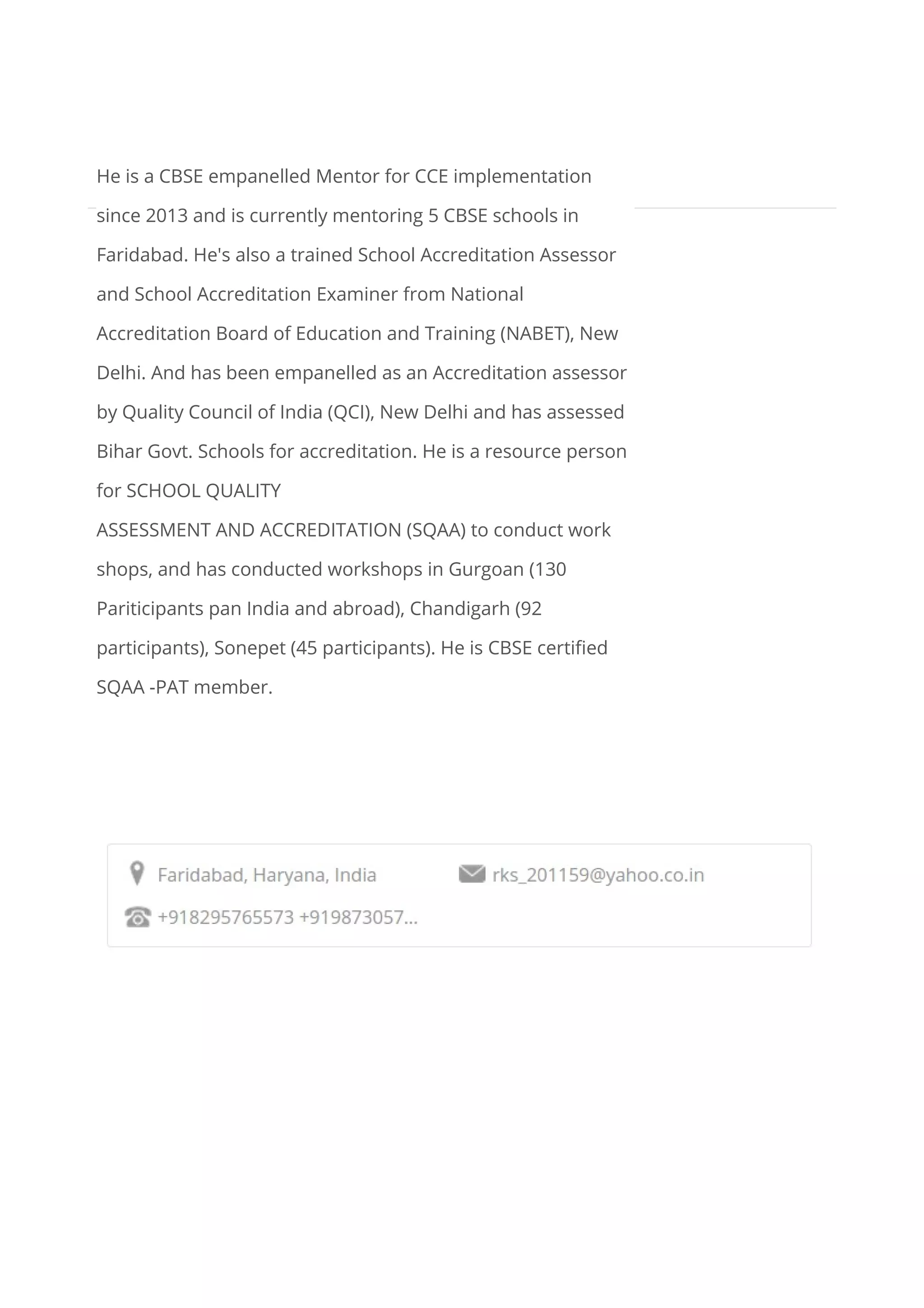 He is a CBSE empanelled Mentor for CCE implementation
since 2013 and is currently mentoring 5 CBSE schools in
Faridabad. He's also a trained School Accreditation Assessor
and School Accreditation Examiner from National
Accreditation Board of Education and Training (NABET), New
Delhi. And has been empanelled as an Accreditation assessor
by Quality Council of India (QCI), New Delhi and has assessed
Bihar Govt. Schools for accreditation. He is a resource person
for SCHOOL QUALITY
ASSESSMENT AND ACCREDITATION (SQAA) to conduct work
shops, and has conducted workshops in Gurgoan (130
Pariticipants pan India and abroad), Chandigarh (92
participants), Sonepet (45 participants). He is CBSE certified
SQAA -PAT member.
 