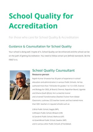 School Quality for
Accreditation
For those who care for School Quality & Accreditation
Guidance & Counsultation for School Quality
Your school is doing well. Inspite of it, School Quality can be enhanced and the school can be
on the path of getting Accreditation. You need to follow certain pre defined standards. Be the
FIRST in it.
School Quality Counsultant
Resource person
Rajesh Kumar Srivastav has 30 years of experience in school
education and administration in various Public Schools. He has
authored more than 150 books for grades 1 to 12 in EVS, Science
and Biology for CBSE, JK Board, Chennai, Rajesthan Board, Uganda
and Ghana (South Africa). He is a teacher-trainer
and a trained Transformative (Teacher) Trainer from Global
Classroom, Lucknow, CCE teacher trainer and has trained more
than 500+ teachers in reputed schools such as:
i) Birla Public School, Nagda (MP),
ii) Bhiwani Public School, Bhiwani (HR)
iii) Sanskriti Public School, Mathura (UP)
iv) GreenWood Public School, Gwalior (MP)
and in various other Public Schools of Faridabad.
 