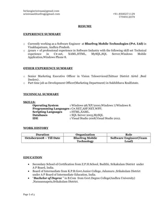 birlangisrinivaas@gmail.com
srinivaasbluefrog@gmail.com +91-8500271129
7794912079
RESUME
EXPERIENCE SUMMARY
o Currently working as a Software Engineer at Bluefrog Mobile Technologies (Pvt. Ltd) in
Visakhapatnam, Andhra Pradesh.
o 5years + of professional experience in Software Industry with the following skill set Technical
experience in C#.net, XAML,HTML, MySQL,SQL Server,Windows Mobile
Application,Windows Phone 8.
OTHER EXPERIENCE SUMMARY
o Senior Marketing Executive Officer in Vision Teleservices(Chittoor District Airtel ,Bsnl
Deelers) .
o Part time job as Development Officer(Marketing Department) in Sukhibhava RealEstate.
TECHNICAL SUMMARY
SKILLS:
Operating System : Windows 98/XP/2000,Windows 7/Windows 8.
Programming Languages : C#.NET,ASP.NET,WPF;
Scripting Languages : HTML,XAML.
Databases : SQL Server 2005,MySQL
IDE : Visual Studio 2008,Visual Studio 2012.
WORK HISTORY
Duration Organization Role
October2008 – Till Date Bluefrog Mobile
Technology
Software Engineer(Team
Lead)
EDUCATION
• Secondary School of Certification from Z.P.H.School, Budithi, Srikakulam District under
A P Board, India.
• Board of Intermediate from K.P.R.Govt.Junior College, Jalumuru ,Srikakulam District
under A P Board of Intermediate Education, India.
• “Bachelor of Degree ” in B.Com from Govt.Degree College(Andhra University)
,Narasannapeta,Srikakulam District.
Page 1 of 3
 