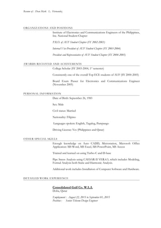 Resume of : Dean Mark L. Hernandez
ORGANIZATIONS AND POSITIONS
Institute of Electronics and Communications Engineers of the Philippines,
Inc. National Student Chapter
P.R.O. of AUF Student Chapter (SY 2002-2003)
Internal Vice-President of AUF Student Chapter (SY 2003-2004)
President and Representative of AUF Student Chapter (SY 2004-2005)
AWARDS RECEIVED AND ACHIVEMENTS
College Scholar (SY 2003-2004, 1st
semester)
Consistently one of the overall Top ECE students of AUF (SY 2000-2005)
Board Exam Passer for Electronics and Communications Engineer
(November 2005)
PERSONAL INFORMATION
Date of Birth: September 26, 1983
Sex: Male
Civil status: Married
Nationality: Filipino
Languages spoken: English, Tagalog, Pampango
Driving License: Yes (Philippines and Qatar)
OTHER SPECIAL SKILLS
Enough knowledge on Auto CADD, Microstation, Microsoft Office
Application: MS Word, MS Excel, MS PowerPoint, MS Access
Trained and learned on using Turbo-C and D-base
Pipe Stress Analysis using CAESAR-II VER.4.5, which includes Modeling,
Formal Analysis both Static and Harmonic Analysis.
Additional work includes Installation of Computer Software and Hardware.
DETAILED WORK EXPERIENCE
Consolidated Gulf Co. W.L.L
Doha, Qatar
Employment : August 22, 2013 to September 01, 2015
Position : Senior Telecom Design Engineer
 