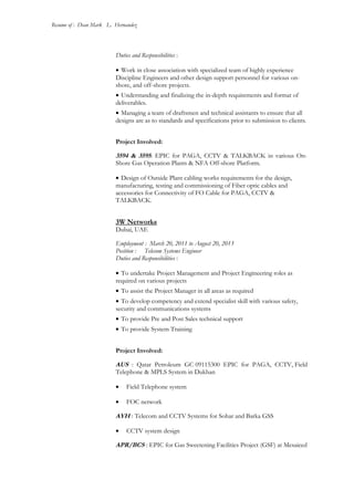 Resume of : Dean Mark L. Hernandez
Duties and Responsibilities :
• Work in close association with specialized team of highly experience
Discipline Engineers and other design support personnel for various on-
shore, and off-shore projects.
• Understanding and finalizing the in-depth requirements and format of
deliverables.
• Managing a team of draftsmen and technical assistants to ensure that all
designs are as to standards and specifications prior to submission to clients.
Project Involved:
3594 & 3595: EPIC for PAGA, CCTV & TALKBACK in various On-
Shore Gas Operation Plants & NFA Off-shore Platform.
• Design of Outside Plant cabling works requirements for the design,
manufacturing, testing and commissioning of Fiber optic cables and
accessories for Connectivity of FO Cable for PAGA, CCTV &
TALKBACK.
3W Networks
Dubai, UAE
Employment : March 20, 2011 to August 20, 2013
Position : Telecom Systems Engineer
Duties and Responsibilities :
• To undertake Project Management and Project Engineering roles as
required on various projects
• To assist the Project Manager in all areas as required
• To develop competency and extend specialist skill with various safety,
security and communications systems
• To provide Pre and Post Sales technical support
• To provide System Training
Project Involved:
AUS : Qatar Petroleum GC 09115300 EPIC for PAGA, CCTV, Field
Telephone & MPLS System in Dukhan
• Field Telephone system
• FOC network
AYH : Telecom and CCTV Systems for Sohar and Barka GSS
• CCTV system design
APR/BCS : EPIC for Gas Sweetening Facilities Project (GSF) at Mesaieed
 