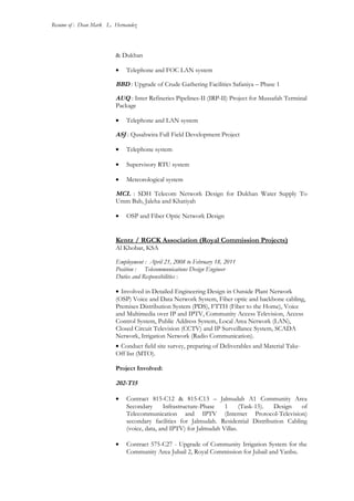 Resume of : Dean Mark L. Hernandez
& Dukhan
• Telephone and FOC LAN system
BBD : Upgrade of Crude Gathering Facilities Safaniya – Phase 1
AUQ : Inter Refineries Pipelines-II (IRP-II) Project for Mussafah Terminal
Package
• Telephone and LAN system
ASJ : Qusahwira Full Field Development Project
• Telephone system
• Supervisory RTU system
• Meteorological system
MCL : SDH Telecom Network Design for Dukhan Water Supply To
Umm Bab, Jaleha and Khatiyah
• OSP and Fiber Optic Network Design
Kentz / RGCK Association (Royal Commission Projects)
Al Khobar, KSA
Employment : April 21, 2008 to February 18, 2011
Position : Telecommunications Design Engineer
Duties and Responsibilities :
• Involved in Detailed Engineering Design in Outside Plant Network
(OSP) Voice and Data Network System, Fiber optic and backbone cabling,
Premises Distribution System (PDS), FTTH (Fiber to the Home), Voice
and Multimedia over IP and IPTV, Community Access Television, Access
Control System, Public Address System, Local Area Network (LAN),
Closed Circuit Television (CCTV) and IP Surveillance System, SCADA
Network, Irrigation Network (Radio Communication).
• Conduct field site survey, preparing of Deliverables and Material Take-
Off list (MTO).
Project Involved:
202-T15
• Contract 815-C12 & 815-C13 – Jalmudah A1 Community Area
Secondary Infrastructure-Phase 1 (Task-15). Design of
Telecommunication and IPTV (Internet Protocol-Television)
secondary facilities for Jalmudah. Residential Distribution Cabling
(voice, data, and IPTV) for Jalmudah Villas.
• Contract 575-C27 - Upgrade of Community Irrigation System for the
Community Area Jubail 2, Royal Commission for Jubail and Yanbu.
 
