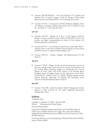 Resume of : Dean Mark L. Hernandez
• Contract 204-C48 DCN#5 – Fuel and Feedstock P/L (Ethane and
Methane P/L) for Jubail 2, Stage 1 (Task-12). Design of Fiber Optic
Ring Network connecting all RTUs for monitoring and control.
• Contract 357-C01 – Construction of Public Relations Building (Task-
13). Design of building cabling infrastructure that is flexible to meet
the demands of voice, data and video.
027-T15
• Contract 013-C08 – Design for P & C of Fire Stations (Task-3).
Design of Voice and Data System, SATV/CATV/IPTV, CCTV, PA
System, and Radio Communication for three (3) Fire Stations (Al-
Khaleej, Jalmudah, and Jubail-2).
• Contract 815-C10 – Construction of Apartments at Jalmudah, Phase 3
(Task-6). Fiber to the Home (FTTH) Network Design of Voice, Data,
and IPTV System for eight (8) Multi-dwelling Units.
• Contract 098-C52 – Utilities Upgrade and Reinforcement for JIC
(Task-5).
202-T23
• Contract 712-C05 – Design of radio based communication network to
allow the existing central control station to remotely communicate with
the Potable Water Pumping Station for monitoring and control.
Design of Voice, Data, and CCTV System of the Potable Water
Pumping Station. Complete design for the deployment of the Fiber-
To-The-Home (FTTH) based on GPON (Gigabit-capable Passive
Optical Network) technology for Primary and Secondary access
network of Mutrafiah District Sector F2 & F3.
068-T09
• Contract 716-C02R – Jubail Centralized Traffic Management System.
Design of fiber network for the traffic Signalized Intersection
Management system.
SA Kentz
Al-Khobar, KSA
Employment : September 11, 2006 to April 20, 2008
Position : Telecommunications Design Engineer
Duties and Responsibilities :
• Involved in Detailed Engineering Design in Outside Plant Network
(OSP) Voice and Data Network for copper, fiber optic and backbone
cabling Premises Distribution System (PDS), Local Area Network (LAN),
SCADA Network.
• Conduct field site survey and preparing of Material Take-Off list (MTO),
Scope of Work (SOW).
 