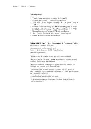 Resume of : Dean Mark L. Hernandez
Project Involved:
• Yansab Project- Communication Link BI-21-000021
• Sipchem Port Facilities – Communication Facilities
• APPC Sales Gas and Propane Metering – SCADA System Design BI-
21-00022
• Sipchem Sales Gas Metering - SCADA System Design BI-21-000265
• SHARQ Sales Gas Metering – SCADA System Design BI-21-00013
• Khurais Downstream Pipeline- SCADA System Design
• Shy-1 Eastwest Pipeline- SCADA System Design Proposal
• SFCCL- Communication Network Design
PRISMORE ASSOCIATES Engineering & Consulting Office
San Fernando, Pampanga, Philippines
Employment : May 2004 to September 2006
Position : Junior Engineer / CADD Design Draftsman
Duties and Responsibilities :
• Preparation of all Detailed Design and Fabrication Drawings
• Finalization of all Discipline CADD Drafting works, such as Electrical,
Plumbing, Architectural, and Structural.
• Related Engineering works includes but not limited to assisting the
Engineers and Architect in the Design Works.
• Additional works includes site survey, Material take-off, Review of
client’s Standards and Specifications, preparation of Project Scope of Work
and Technical Specifications
• Attending Project coordination meetings
• Make sure every Design Drafting works is done in a systematic and
Professional manner.
 