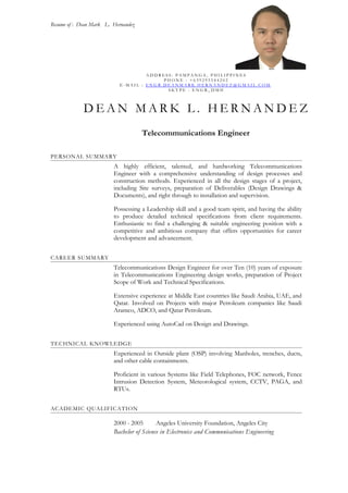 Resume of : Dean Mark L. Hernandez
A D D R E S S : P A M P A N G A , P H I L I P P I N E S
P H O N E : + 6 3 9 2 9 5 5 4 4 2 0 2
E - M A I L : E N G R . D E A N M A R K . H E R N A N D E Z @ G M A I L . C O M
S K Y P E : E N G R _ D M H
D E A N M A R K L . H E R N A N D E Z
Telecommunications Engineer
PERSONAL SUMMARY
A highly efficient, talented, and hardworking Telecommunications
Engineer with a comprehensive understanding of design processes and
construction methods. Experienced in all the design stages of a project,
including Site surveys, preparation of Deliverables (Design Drawings &
Documents), and right through to installation and supervision.
Possessing a Leadership skill and a good team spirit, and having the ability
to produce detailed technical specifications from client requirements.
Enthusiastic to find a challenging & suitable engineering position with a
competitive and ambitious company that offers opportunities for career
development and advancement.
CAREER SUMMARY
Telecommunications Design Engineer for over Ten (10) years of exposure
in Telecommunications Engineering design works, preparation of Project
Scope of Work and Technical Specifications.
Extensive experience at Middle East countries like Saudi Arabia, UAE, and
Qatar. Involved on Projects with major Petroleum companies like Saudi
Aramco, ADCO, and Qatar Petroleum.
Experienced using AutoCad on Design and Drawings.
TECHNICAL KNOWLEDGE
Experienced in Outside plant (OSP) involving Manholes, trenches, ducts,
and other cable containments.
Proficient in various Systems like Field Telephones, FOC network, Fence
Intrusion Detection System, Meteorological system, CCTV, PAGA, and
RTUs.
ACADEMIC QUALIFICATION
2000 - 2005 Angeles University Foundation, Angeles City
Bachelor of Science in Electronics and Communications Engineering
 