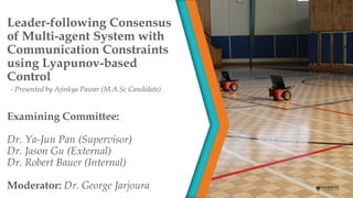 Examining Committee:
Dr. Ya-Jun Pan (Supervisor)
Dr. Jason Gu (External)
Dr. Robert Bauer (Internal)
Moderator: Dr. George Jarjoura
- Presented by Ajinkya Pawar (M.A.Sc Candidate)
Leader-following Consensus
of Multi-agent System with
Communication Constraints
using Lyapunov-based
Control
 