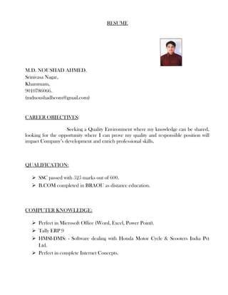 RESUME
M.D. NOUSHAD AHMED.
Srinivasa Nagar,
Khammam,
9010786066.
(mdnoushadbcom@gmail.com)
CAREER OBJECTIVES:
Seeking a Quality Environment where my knowledge can be shared,
looking for the opportunity where I can prove my quality and responsible position will
impact Company’s development and enrich professional skills.
QUALIFICATION:
 SSC passed with 525 marks out of 600.
 B.COM completed in BRAOU as distance education.
COMPUTER KNOWLEDGE:
 Perfect in Microsoft Office (Word, Excel, Power Point).
 Tally ERP 9
 HMSI-DMS: - Software dealing with Honda Motor Cycle & Scooters India Pvt
Ltd.
 Perfect in complete Internet Concepts.
 