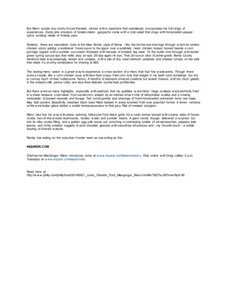But Mann avoids any overly forced thematic cliches w ith a repertoire that seamlessly incorporates his full range of
experiences. Zesty pink shooters of tomato-melon gazpacho come w ith a crab salad that zings w ith horseradish-pepper
spice, evoking meals of Amada past.
Similarly, there are naturalistic nods to the New Nordic style of Noma - like the birchw ood shavings through w hich he strains
chicken stock, adding a subliminal forest savor to the glaze over a sublimely moist chicken breast, fanned beside a corn
porridge topped w ith a summer succotash threaded w ith morsels of smoked leg meat. Or the butter shot through w ith tender
green spring spruce tips that melts atop an epic 28-day-aged rib eye. That 20-ounce slice of prime-grade Berks County
Hereford beef w as amazingly tender and complex, w ith a pile of tiny roast heirloom potatoes and smoked turnips on the side
that made it a w orthy centerpiece for sharing at $65.
The tasting-menu option is a great w ay to experience a cross section of a menu that had few w eakpoints. Though there
w ere a couple, like a corn-chicken soup w ith less-than-crispy fried corn nuts that lodged in my teeth (and dumplings too tiny
to convey much of their huitlacoche flavor). A handful of desserts show ed creativity but lacked finesse, w ith too much gelatin
in the sheep's-milk panna cotta, and less-than-delicate buckw heat profiteroles.
But there w ere so many highlights, especially w ith seafood, that my quibbles w ere minor. Huge scallops w ere perfectly fried
in a sheer tempura crust made from sw eet corn, amped by an intense brow n chip of dehydrated scallop and a creamy
remoulade of pureed mussels and lovage. Tart sorrel granita and shavings of fresh horseradish enlivened briny raw Cape
May Salt oysters. Beautifully steamed black bass fillets basked in anise-scented froth over poached fennel. A lemon verbena
w hite w ine butter glaze added a subtle herbaceousness to that juicy fillet of smoked sturgeon.
Mann also has his w ay w ith pasta, spinning fettuccine from black garlic for a rustic entree tossed w ith creamy dabs of house
ricotta, hen-of-the-w oods mushrooms, tomato w ater, and summer beans. A giant ravioli, though, delivered a surprise. Cut
into its silky ricotta filling, and a golden egg yolk oozes out, enriching a contrasting tumble of sw eet peaches, peppery kale
leaves, and richly smoked nuggets of pork shoulder glossed w ith sassafras-infused jus and - my favorite touch - a subtle
dusting of shaved w alnuts.
Rarely has eating on the suburban frontier been as rew arding as this.
INQUIRER.COM
Chef/ow ner MacGregor Mann introduces Junto at w ww.inquirer.com/labanreview s. Chat online w ith Craig LaBan 2 p.m.
Tuesdays at w ww.inquirer.com/labanchats.
Read more at
http://w w w.philly.com/philly/food/20140921_Junto_Chadds_Ford_Macgregor_Mann.html#xTBZTsc36Fxhw RqK.99
 