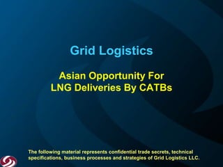 Grid Logistics
Asian Opportunity For
LNG Deliveries By CATBs
The following material represents confidential trade secrets, technical
specifications, business processes and strategies of Grid Logistics LLC.
 
