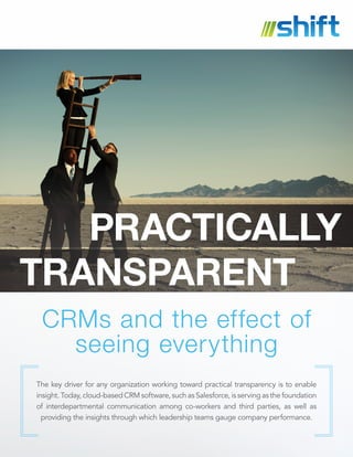 CRMs and the effect of
seeing everything
The key driver for any organization working toward practical transparency is to enable
insight. Today, cloud-based CRM software, such as Salesforce, is serving as the foundation
of interdepartmental communication among co-workers and third parties, as well as
providing the insights through which leadership teams gauge company performance.
PRACTICALLY
TRANSPARENT
 