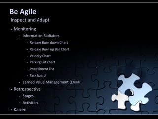 Be Agile
• Monitoring
• Information Radiators
• Release Burn down Chart
• Release Burn up Bar Chart
• Velocity Chart
• Parking Lot chart
• Impediment List
• Task board
• Earned Value Management (EVM)
• Retrospective
• Stages
• Activities
• Kaizen
Inspect and Adapt
 